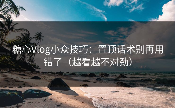 糖心Vlog小众技巧：置顶话术别再用错了（越看越不对劲）
