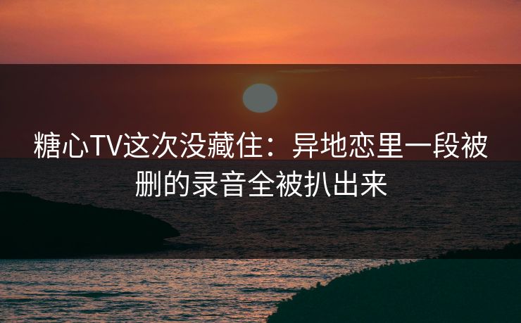 糖心TV这次没藏住：异地恋里一段被删的录音全被扒出来