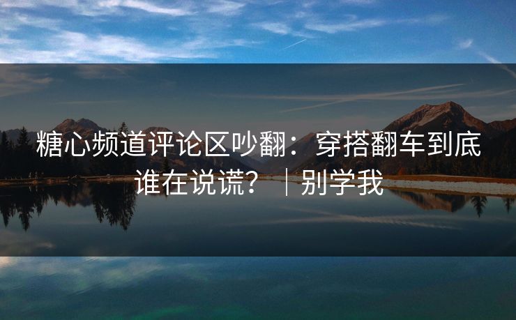 糖心频道评论区吵翻:穿搭翻车到底谁在说谎?|别学我 糖心频道评论区吵翻:穿搭翻车到底谁在说谎?|别学我