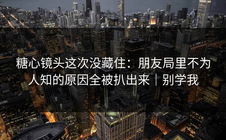 糖心镜头这次没藏住：朋友局里不为人知的原因全被扒出来｜别学我