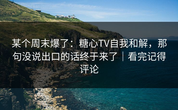某个周末爆了：糖心TV自我和解，那句没说出口的话终于来了｜看完记得评论