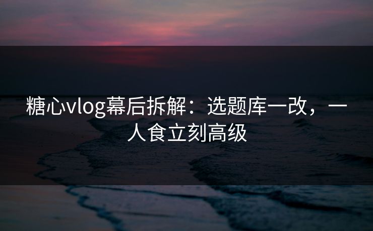 糖心vlog幕后拆解:选题库一改,一人食立刻高级 糖心vlog幕后拆解:选题库一改,一人食立刻高级