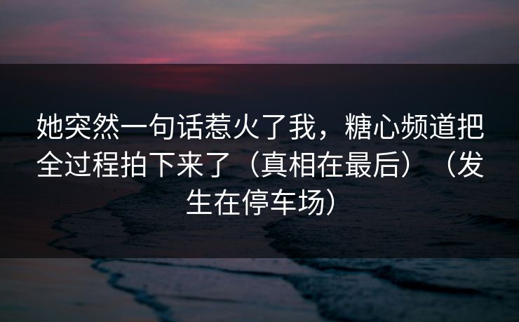 她突然一句话惹火了我,糖心频道把全过程拍下来了(真相在最后)(发生在停车场) 她突然一句话惹火了我,糖心频道把全过程拍下来了(真相在最后)(发生在停车场)