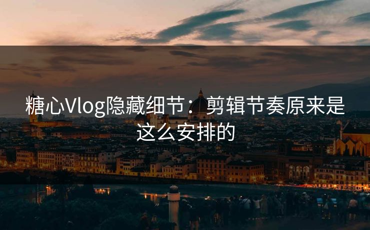 糖心Vlog隐藏细节：剪辑节奏原来是这么安排的