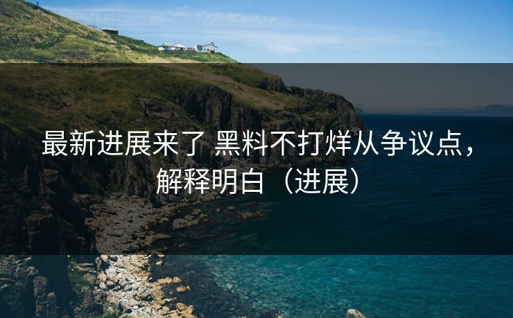 最新进展来了 黑料不打烊从争议点，解释明白（进展）