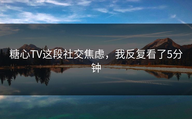 糖心TV这段社交焦虑,我反复看了5分钟 糖心TV这段社交焦虑,我反复看了5分钟