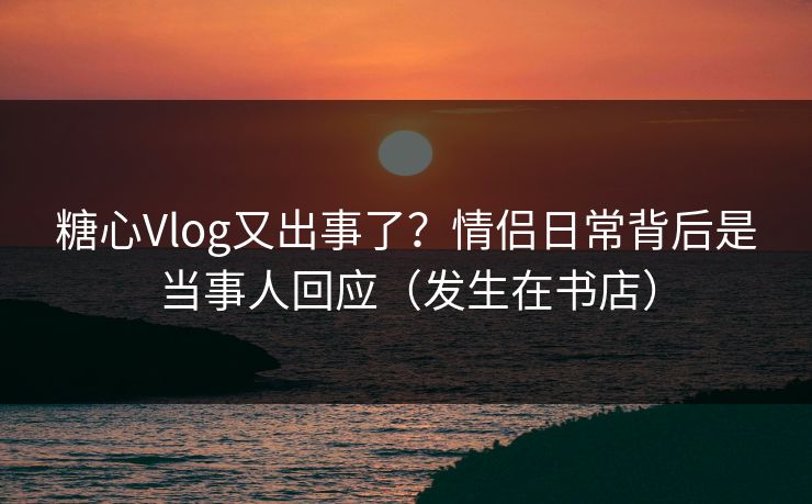 糖心Vlog又出事了?情侣日常背后是当事人回应(发生在书店) 糖心Vlog又出事了?情侣日常背后是当事人回应(发生在书店)