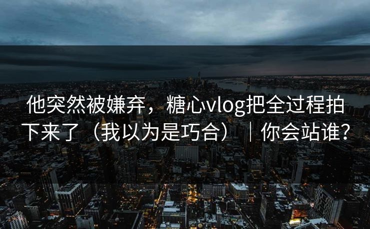 他突然被嫌弃，糖心vlog把全过程拍下来了（我以为是巧合）｜你会站谁？