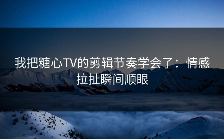 我把糖心TV的剪辑节奏学会了：情感拉扯瞬间顺眼