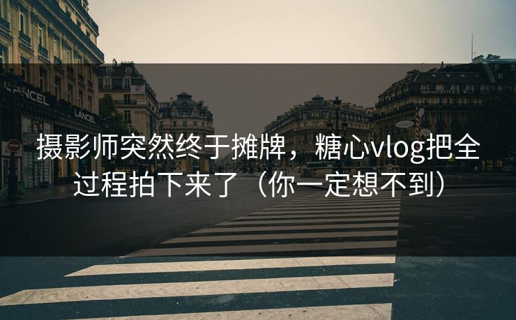 摄影师突然终于摊牌，糖心vlog把全过程拍下来了（你一定想不到）