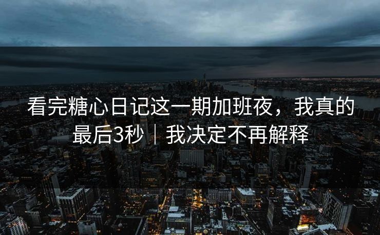 看完糖心日记这一期加班夜，我真的最后3秒｜我决定不再解释