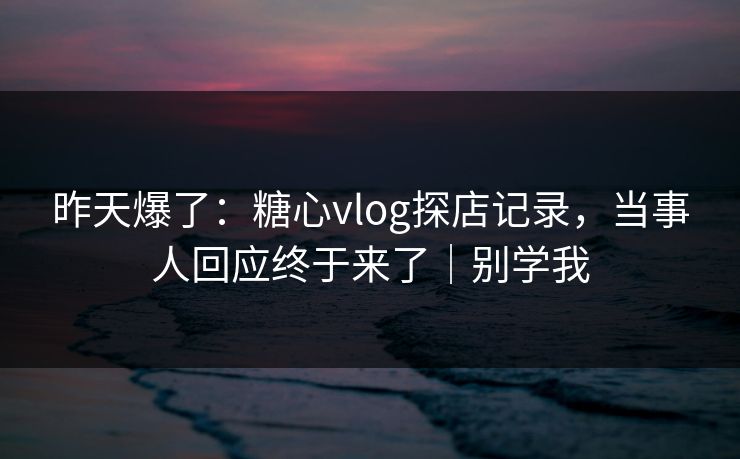 昨天爆了：糖心vlog探店记录，当事人回应终于来了｜别学我
