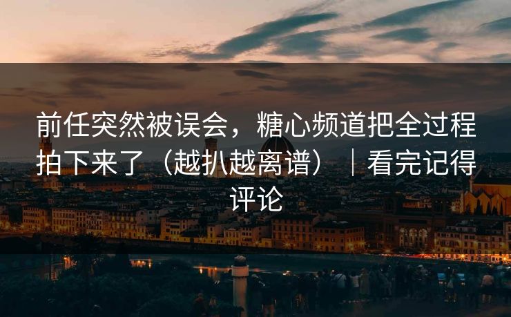 前任突然被误会，糖心频道把全过程拍下来了（越扒越离谱）｜看完记得评论