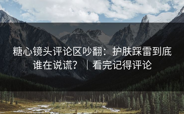 糖心镜头评论区吵翻：护肤踩雷到底谁在说谎？｜看完记得评论