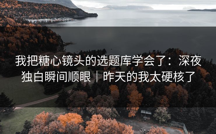 我把糖心镜头的选题库学会了：深夜独白瞬间顺眼｜昨天的我太硬核了