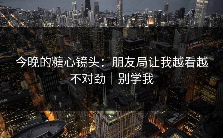 今晚的糖心镜头：朋友局让我越看越不对劲｜别学我