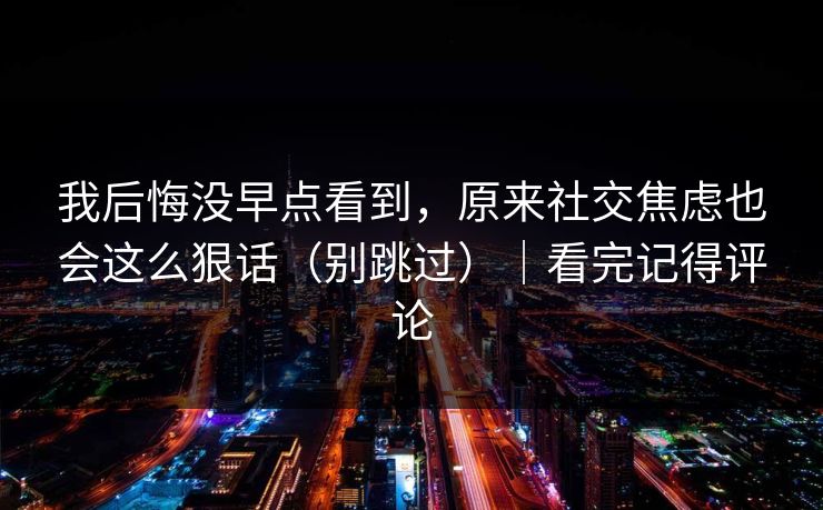 我后悔没早点看到，原来社交焦虑也会这么狠话（别跳过）｜看完记得评论
