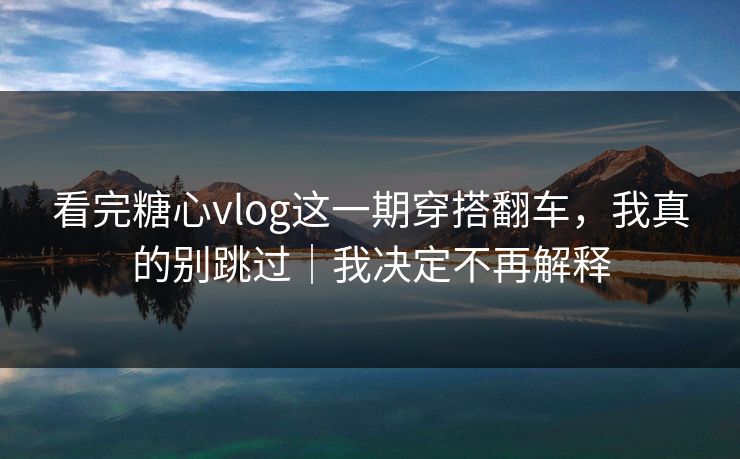 看完糖心vlog这一期穿搭翻车，我真的别跳过｜我决定不再解释
