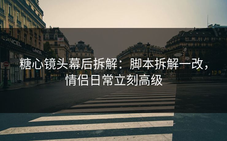 糖心镜头幕后拆解：脚本拆解一改，情侣日常立刻高级