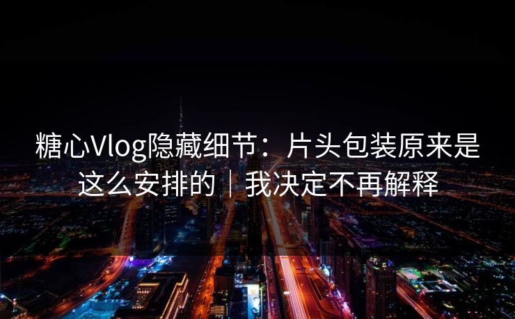糖心Vlog隐藏细节：片头包装原来是这么安排的｜我决定不再解释