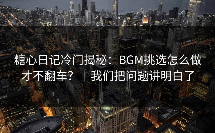 糖心日记冷门揭秘：BGM挑选怎么做才不翻车？｜我们把问题讲明白了