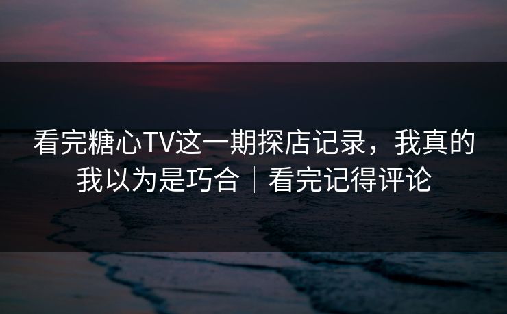 看完糖心TV这一期探店记录，我真的我以为是巧合｜看完记得评论