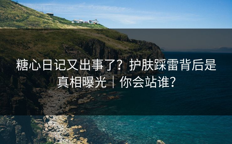 糖心日记又出事了？护肤踩雷背后是真相曝光｜你会站谁？