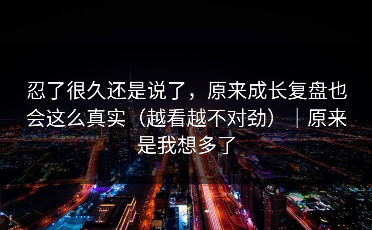 忍了很久还是说了，原来成长复盘也会这么真实（越看越不对劲）｜原来是我想多了
