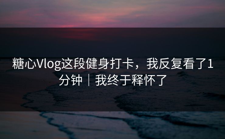 糖心Vlog这段健身打卡，我反复看了1分钟｜我终于释怀了