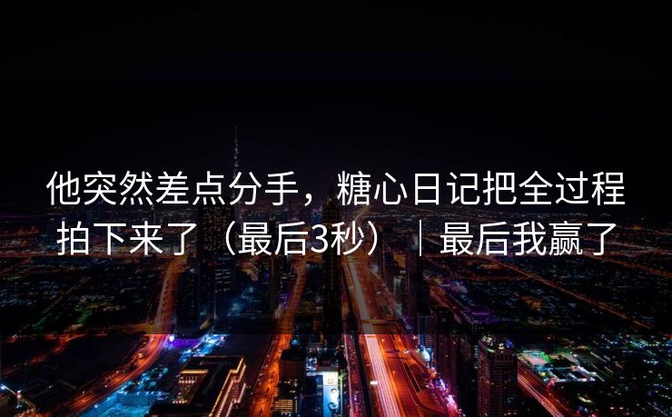 他突然差点分手，糖心日记把全过程拍下来了（最后3秒）｜最后我赢了