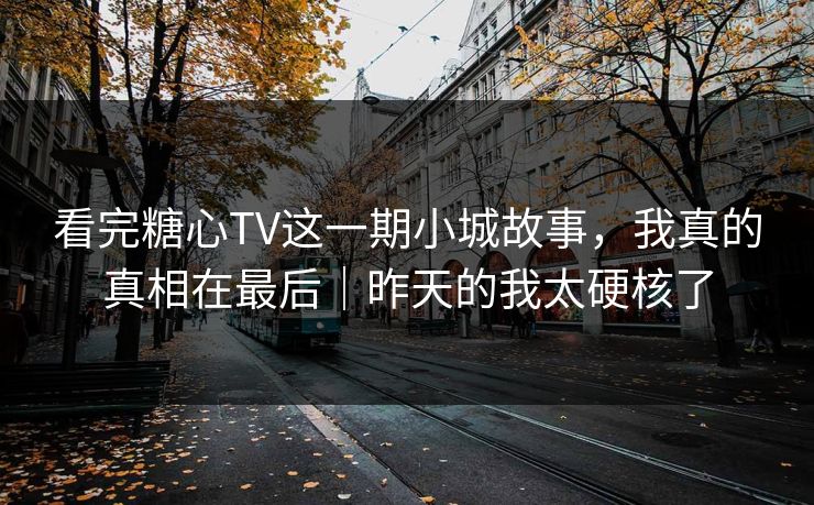 看完糖心TV这一期小城故事，我真的真相在最后｜昨天的我太硬核了