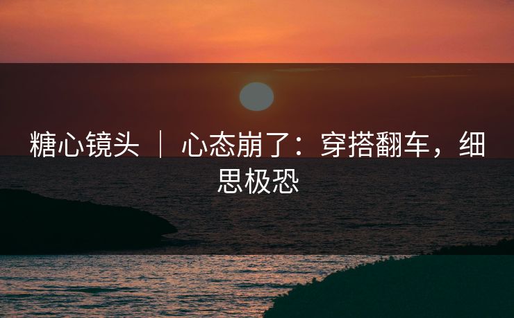糖心镜头 ｜ 心态崩了：穿搭翻车，细思极恐