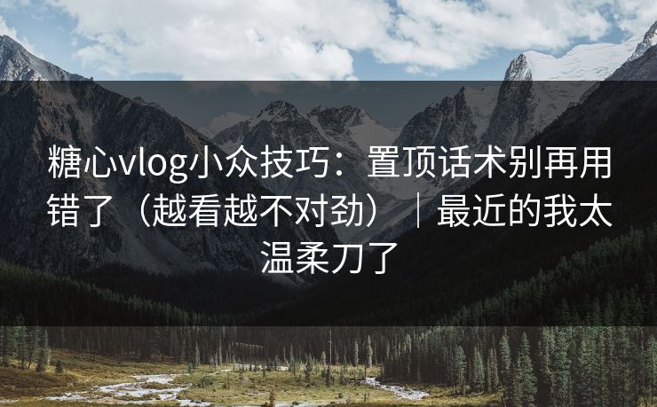 糖心vlog小众技巧：置顶话术别再用错了（越看越不对劲）｜最近的我太温柔刀了