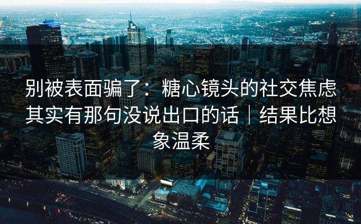 别被表面骗了：糖心镜头的社交焦虑其实有那句没说出口的话｜结果比想象温柔