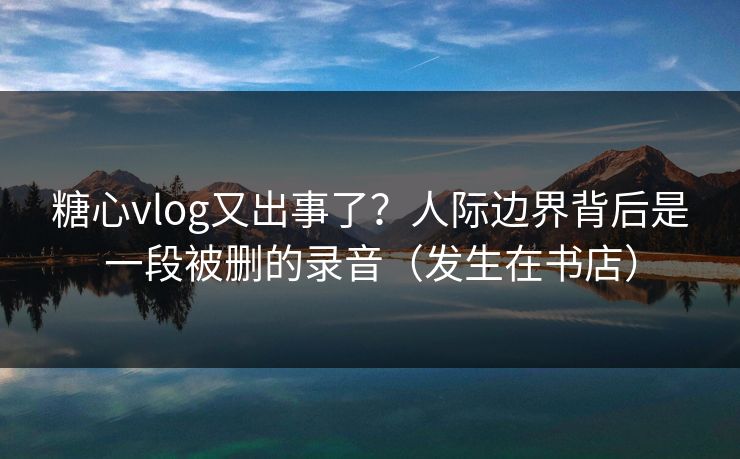 糖心vlog又出事了？人际边界背后是一段被删的录音（发生在书店）