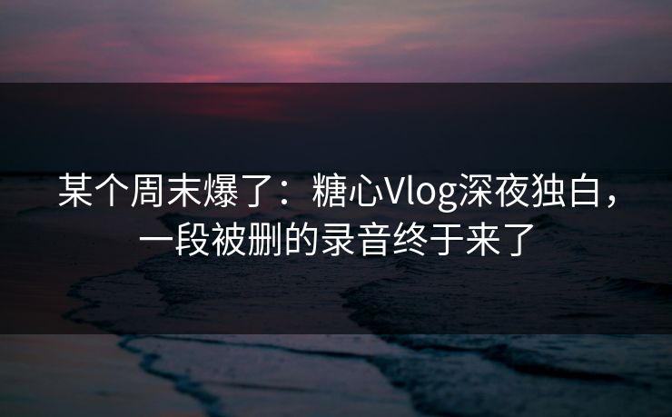 某个周末爆了：糖心Vlog深夜独白，一段被删的录音终于来了