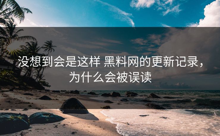 没想到会是这样 黑料网的更新记录，为什么会被误读