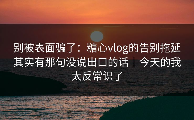 别被表面骗了：糖心vlog的告别拖延其实有那句没说出口的话｜今天的我太反常识了