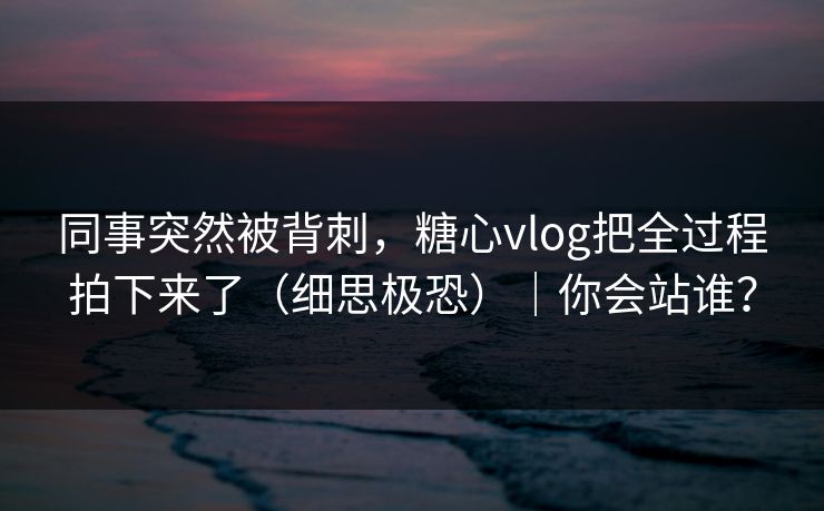同事突然被背刺，糖心vlog把全过程拍下来了（细思极恐）｜你会站谁？