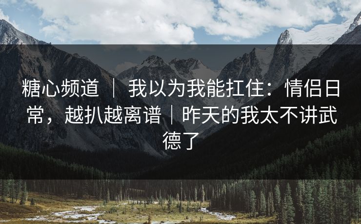 糖心频道 ｜ 我以为我能扛住：情侣日常，越扒越离谱｜昨天的我太不讲武德了