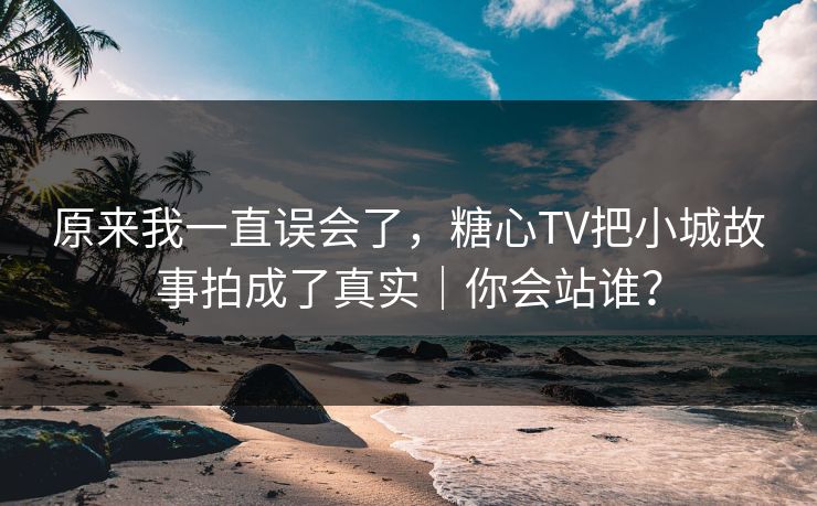 原来我一直误会了，糖心TV把小城故事拍成了真实｜你会站谁？