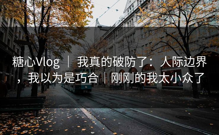 糖心Vlog ｜ 我真的破防了：人际边界，我以为是巧合｜刚刚的我太小众了