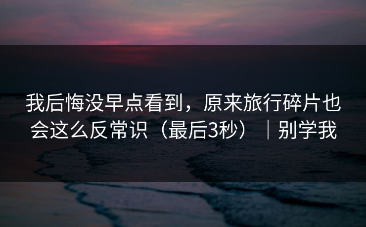 我后悔没早点看到，原来旅行碎片也会这么反常识（最后3秒）｜别学我