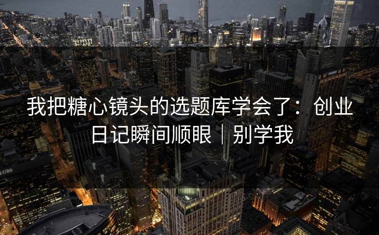 我把糖心镜头的选题库学会了：创业日记瞬间顺眼｜别学我