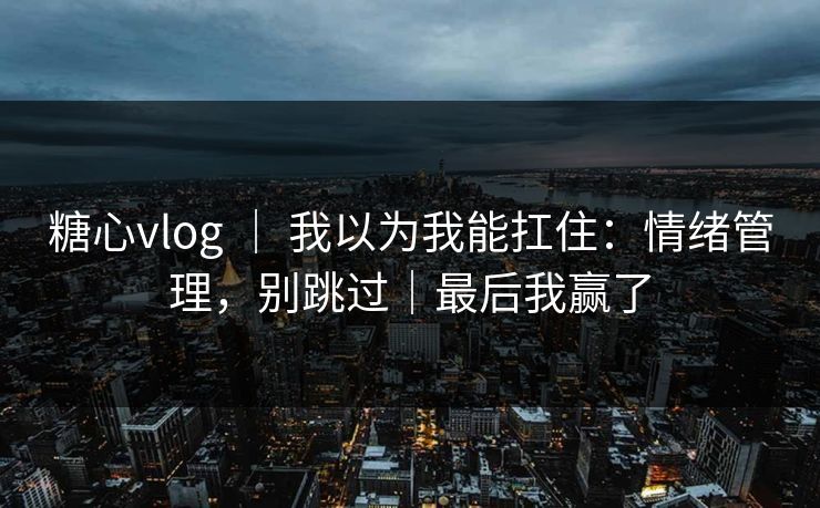糖心vlog ｜ 我以为我能扛住：情绪管理，别跳过｜最后我赢了