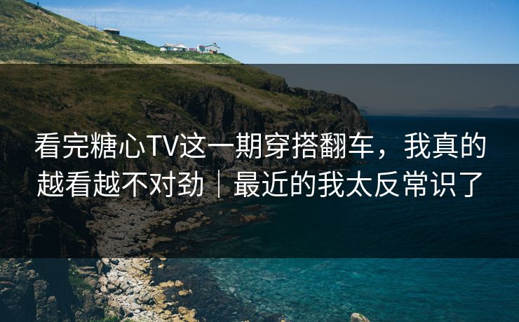 看完糖心TV这一期穿搭翻车，我真的越看越不对劲｜最近的我太反常识了