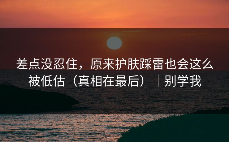 差点没忍住，原来护肤踩雷也会这么被低估（真相在最后）｜别学我