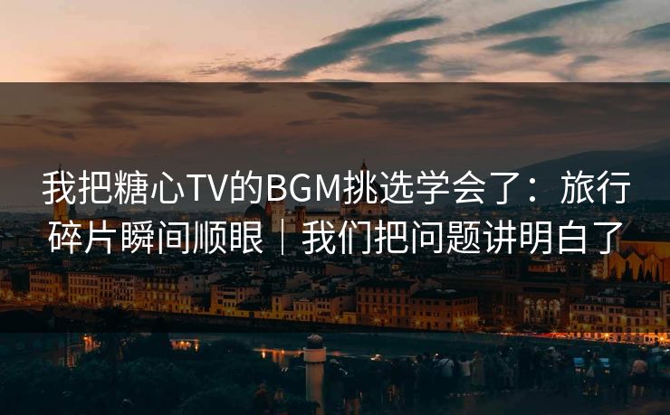 我把糖心TV的BGM挑选学会了：旅行碎片瞬间顺眼｜我们把问题讲明白了