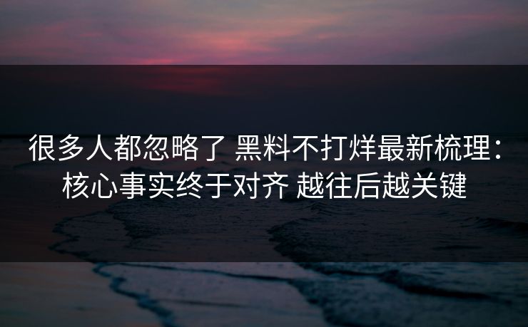很多人都忽略了 黑料不打烊最新梳理：核心事实终于对齐 越往后越关键