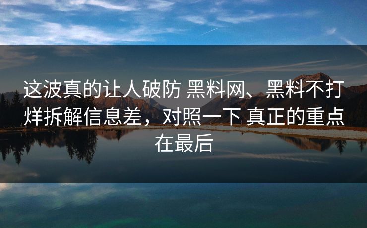 这波真的让人破防 黑料网、黑料不打烊拆解信息差，对照一下 真正的重点在最后